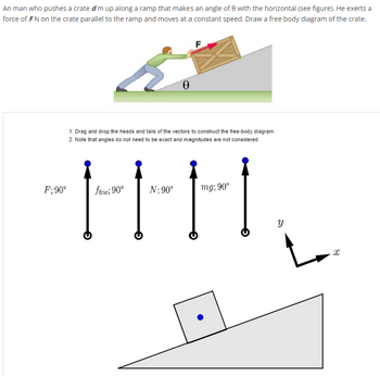 **Physics of Motion on an Inclined Plane**

An individual pushes a crate of mass \(m\) up along a ramp inclined at an angle \(\theta\) to the horizontal. He applies a force of \(F \, N\) on the crate, parallel to the plane, maintaining a constant speed. The task is to illustrate a free body diagram for the crate.

### Instructions for Free-Body Diagram:
1. **Drag and Drop**: Manipulate the vectors by moving their heads and tails in order to construct the free-body diagram.
2. **Guidelines**: Exact angles aren't necessary, and the magnitudes of the vectors aren't considered.

### Forces and Vectors:
- **\(F; 90^\circ\)**: Represents the applied force by the man.
- **\(f_{fric}; 90^\circ\)**: Symbolizes the frictional force opposing motion.
- **\(N; 90^\circ\)**: Denotes the normal force perpendicular to the surface.
- **\(mg; 90^\circ\)**: Indicates the gravitational force acting downwards.

### Free Body Diagram Setup:
Below the instructions, there is a depiction of the crate placed on an inclined plane. Next to it, coordinate axes (\(x\),\(y\)) are aligned such that \(x\) is along the plane.

This educational material guides students in understanding the dynamics of forces acting on objects on inclined planes by constructing accurate free-body diagrams.