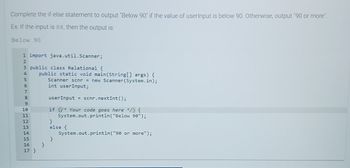 Complete the if-else statement to output "Below 90" if the value of userInput is below 90. Otherwise, output "90 or more".
Ex: If the input is 88, then the output is:
Below 90
1 import java.util.Scanner;
3 public class Relational {
345678
9
10
11
12
13
14
FREEdd
public static void main(String[] args) {
Scanner scnr = new Scanner(System.in);
int userInput;
15
16 }
17 }
userInput = scnr.nextInt ();
if (* Your code goes here */) {
System.out.println("Below 90");
}
else {
}
System.out.println("90 or more");