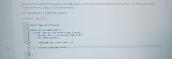 4
Write an if-else statement to output "Exceeds capacity" if the value of roomCapacity is greater than 161. Otherwise, output
"Does not exceed capacity". End with a newline.
Ex: If the input is 163, then the output is:
Exceeds capacity
1 import java.util.Scanner;
3 public class Relational {
4 public static void main(String[] args) {
Scanner scnr = new Scanner(System.in);
int roomCapacity;
L23456789
5
11
10
11
12 }
13 }
roomCapacity = scnr.nextInt ();
/* Your code goes here */
2