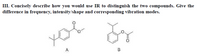 III. Concisely describe how you would use IR to distinguish the two compounds. Give the
difference in frequency, intensity/shape and corresponding vibration modes.
A
В
