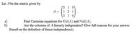 Let A be the matrix given by
(3 1 0
A =
2 1
3 1 0
a)
Find Cartesian equations for Col(A) and Null(A).
Are the columns of A linearly independent? Give full reasons for your answer
(based on the definition of linear independence).
