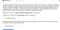 Question 15
>
A researcher wishes to study whether classical music has any effect on the ability to memorize information.
A random sample of 61 adults were given a memory test in a quiet room. Then they were given a second
memory test while listening to classical music. On the second test, 40 people received a higher score, 19
received a lower score, and 2 received the same score. A sign test at the 0.10 significance level will be
used to test the claim that the music has no effect on memorization ability.
Round your answers to 3 places after the decimal point, if necessary.
(a) What is the value of the test statistic used in this sign test?
Test statistic's value:
(b) Give the value(s) of the critical value(s) used in this sign test. If there are two critical values, enter
them both with a comma between them.
Critical value(s):
