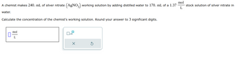 A chemist makes 240. mL of silver nitrate (AgNO3) working solution by adding distilled water to 170. mL of a 1.37
water.
Calculate the concentration of the chemist's working solution. Round your answer to 3 significant digits.
mol
L
X
mol
L
stock solution of silver nitrate in