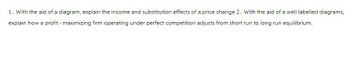 1. With the aid of a diagram, explain the income and substitution effects of a price change 2. With the aid of a well labelled diagrams,
explain how a profit-maximizing firm operating under perfect competition adjusts from short run to long run equilibrium.