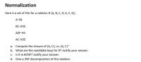 Normalization
Here is a set of FDs for a relation R {A, B, C, D, E, F, G};
AB
BC>DE
AEF>G
AC>DE
a. Compute the closure of {A, C}, i.e. (A, C}*
b. What are the candidate keys for R? Justify your answer.
c. Is R in BCNF? Justify your answer.
d. Give a 3NF decomposition of this relation.
