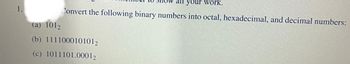 your work.
Convert the following binary numbers into octal, hexadecimal, and decimal numbers:
(a) 1012
(b) 1111000101012
(c) 1011101.00012