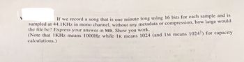 If we record a song that is one minute long using 16 bits for each sample and is
sampled at 44.1 KHz in mono channel, without any metadata or compression, how large would
the file be? Express your answer in MB. Show you work.
(Note that 1KHz means 1000Hz while 1K means 1024 (and IM means 10242) for capacity
calculations.)
