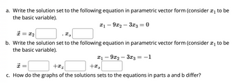 a. Write the solution set to the following equation in parametric vector form (consider ₁ to be
the basic variable).
x19x2
3x3 = 0
x 5
x = x₂
b. Write the solution set to the following equation in parametric vector form (consider ₁ to be
the basic variable).
x1 - 9x2 - 3x3
+xs
= -1
x
+x₂
c. How do the graphs of the solutions sets to the equations in parts a and b differ?