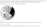 This equation models how pure silver (Ag) is extracted from ores of AgK(CN)2 (potassium argentocyanide), which is mined from the earth.
Zinc is a reactant in the equation, and it is needed in order to extract the silver from the potassium argentocyanide ore.
2AGK(CN)2 (aq) + Zn(s) → 2 Ag(s) + Zn(CN)2 (ag) + 2KCN(aq)
IN GOD
WE TRUST
2004
Public domain
How many atoms of pure zinc (Zn) are needed in the production process to create a pure silver coin of mass 31.9.0 grams?
Answer:
Zn atoms
(Use 3 significant figures for answer. Format scientific notation using "e"; for example, 5.84x1016 is entered as 5.84e16)
