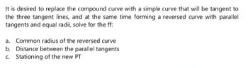 It is desired to replace the compound curve with a simple curve that will be tangent to
the three tangent lines, and at the same time forming a reversed curve with parallel
tangents and equal radii, solve for the ff:
a. Common radius of the reversed curve
Distance between the parallel tangents
c. Stationing of the new PT
b.