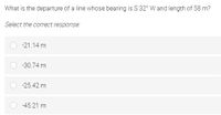 What is the departure of a line whose bearing is S 32° W and length of 58 m?
Select the correct response:
-21.14 m
-30.74 m
-25.42 m
-45.21 m
