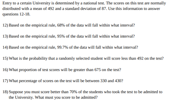 Entry to a certain University is determined by a national test. The scores on this test are normally
distributed with a mean of 492 and a standard deviation of 87. Use this information to answer
questions 12-18.
12) Based on the empirical rule, 68% of the data will fall within what interval?
13) Based on the empirical rule, 95% of the data will fall within what interval?
14) Based on the empirical rule, 99.7% of the data will fall within what interval?
15) What is the probability that a randomly selected student will score less than 492 on the test?
16) What proportion of test scores will be greater than 675 on the test?
17) What percentage of scores on the test will be between 330 and 430?
18) Suppose you must score better than 70% of the students who took the test to be admitted to
the University. What must you score to be admitted?
