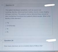 Question 23
The patient developed symptoms, such as nausea and
vomiting, diarrhea, abnormal heart rhythm, muscle cramps, tingling
of fingers and toes. The patient's doctor detected large amount of
atom containing 33 protons from patient's blood sample. What is the
identity of this element?
o Hg
O CI (Chloride)
ONi
O As
Question 24
How many electrons are in a neutral atom of Silicon (Si)?
