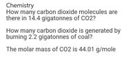 Chemistry
How many carbon dioxide molecules are
there in 14.4 gigatonnes of CO2?
How many carbon dioxide is generated by
burning 2.2 gigatonnes of coal?
The molar mass of CO2 is 44.01 g/mole
