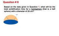 Question # 8
Based on the data given in Question 7, what will be the
total solidification time for a hemisphere (that is a half
sphere) with a diameter of 25 cm?
