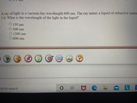 A ray of light in a vacuum has wavelength 600 nm. The ray enters a liquid of refractive index
2.0. What is the wavelength of the light in the liquid?
O 150 nm
O 300 nm
O 1200 nm
O 600 nm
ere to search
