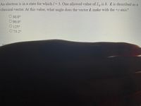 An electron is in a state for which / 3. One allowed value of L, is h. L is described as a
classical vector. At this value, what angle does the vector L make with the +z-axis?
O 30.0°
O 90.0°
O 125°
O 73.2°
