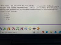 Garrett throws a dart at a circular dart board. The dart board has a radius of 18 inches, and the
bull's eye in the center of the dart board has a radius of 4 inches. What is the probability that a
dart thrown at random within the dartboard will hit the bull's eye? Round your answer to the
nearest tenth, if necessary.
O 20.3%
04.9%
O 22.2%
4.5%
Type here to search
