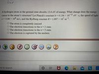 O1.1°
A hydrogen atom in the ground state absorbs 13.6 eV of energy. What change does the energy
cause to the atom\'s structure? Let Planck's constant h = 4.136 x 10P eV s, the speed of light
c= 3.00 x 10° m/s, and the Rydberg constant R = 1.097 × 10 m.
O The atom is completely ionized
O The electron transitions to the n 2 state.
O The electron transitions to the n 5 state.
O The electron is captured by the nucleus.
ere to search
