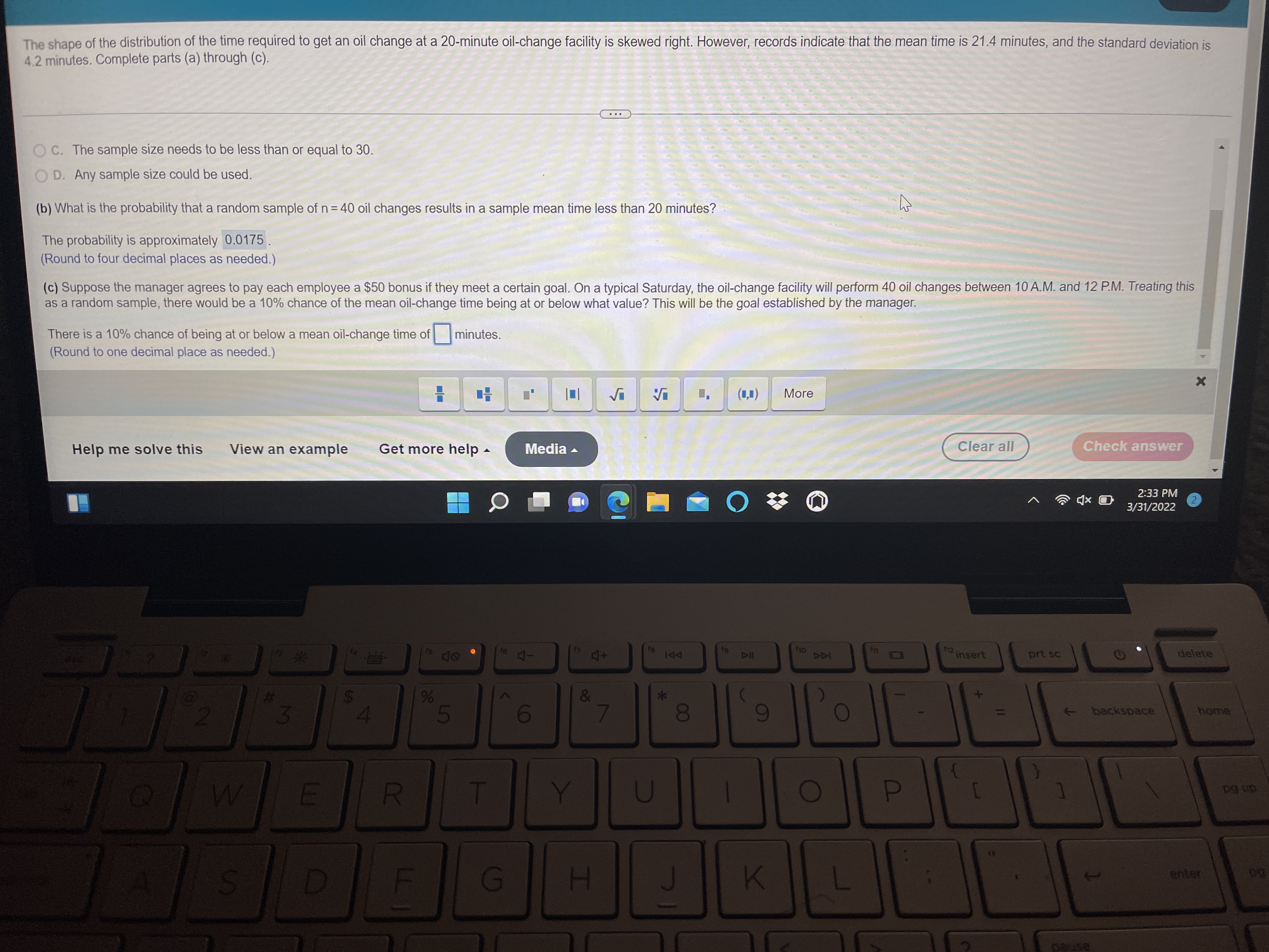 The shape of the distribution of the time required to get an oil change at a 20-minute oil-change facility is skewed right. However, records indicate that the mean time is 21.4 minutes, and the standard deviation is
4.2 minutes. Complete parts (a) through (c).
C. The sample size needs to be less than or equal to 30.
D. Any sample size could be used.
(b) What is the probability that a random sample of n= 40 oil changes results in a sample mean time less than 20 minutes?
The probability is approximately 0.0175
(Round to four decimal places as needed.)
(c) Suppose the manager agrees to pay each employee a $50 bonus if they meet a certain goal. On a typical Saturday, the oil-change facility will perform 40 oil changes between 10 A.M. and 12 P.M. Treating this
as a random sample, there would be a 10% chance of the mean oil-change time being at or below what value? This will be the goal established by the manager.
There is a 10% chance of being at or below a mean oil-change time of minutes.
(Round to one decimal place as needed.)
(1,1)
More
Help me solve this
View an example
Get more help -
Media -
Clear all
Check answer
2:33 PM
2,
3/31/2022
DII
ho
12
insert
prt sc
delete
&
5
7
backspace
home
T
P
pg up
L
G
K
enter
pause
0O
R
%24
