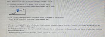 A block of mass 1.26kg is resting on an inclined surface that is tilted at 0=28.0°.
(a) Draw the free body diagram for the block as it sits on the inclined surface.
(3 pts - include your free-body diagram in the scanned/submitted work for grade.)
स
(b) What is the least value the coefficient of static friction between the block and the inclined surface?
(10 pts - include your work and answer in the scanned/submitted work.)
(c) Now you are pushing the block up the inclined surface with a force parallel to the surface, and the coefficients of static and kinetic friction between the block and
the inclined surface are 0.322 and 0.180, respectively.
Note that the frictional force behaves differently now, and the free body diagram does not look the same as in (a). Draw a revised free-body-diagram for (c) first. (3 pts - include in
the scanned/submitted work)
Find the force (in N) required to push the block at a constant speed. (10 pts - enter your answer below)