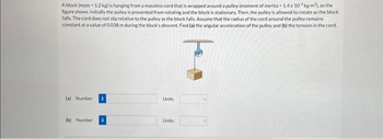 A block (mass - 1.2 kg) is hanging from a massless cord that is wrapped around a pulley (moment of inertia-1.4 x 10³ kg-m2), as the
figure shows. Initially the pulley is prevented from rotating and the block is stationary. Then, the pulley is allowed to rotate as the block
falls. The cord does not slip relative to the pulley as the block falls. Assume that the radius of the cord around the pulley remains
constant at a value of 0.038 m during the block's descent. Find (a) the angular acceleration of the pulley and (b) the tension in the cord.
(a) Number
(b) Number
Units
Units