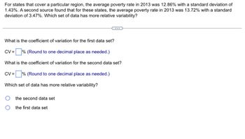 For states that cover a particular region, the average poverty rate in 2013 was 12.86% with a standard deviation of
1.43%. A second source found that for these states, the average poverty rate in 2013 was 13.72% with a standard
deviation of 3.47%. Which set of data has more relative variability?
What is the coefficient of variation for the first data set?
CV = % (Round to one decimal place as needed.)
What is the coefficient of variation for the second data set?
% (Round to one decimal place as needed.)
CV =
Which set of data has more relative variability?
the second data set
the first data set