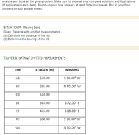 Analyze and Solve all the given problem. Make sure to show all your complete solutions and illustrations
(if applicable in each item). Round- up your final answers at least 3 decimal places. Box all your final
answers on your answer sheets.
SITUATION 1- Missing Data
Given: Traverse with omitted measurements.
(a) Calculate the distance of line GA
(b) Determine the bearing of line CD
TRAVERSE DATA w/ OMITTED MEASUREMENTS
LINE
LENGTH (m)
BEARING
АВ
550.00
S 80.00° W
BC
295.00
N 40.00° W
CD
610.00
DE
885.00
S 72.00° E
EF
455.00
S 18.00° E
FG
500.00
S 80.00° W
GA
N 30.00° W
