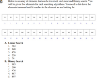 Below is an array of elements that can be traversed via Linear and Binary search. You
will be given five elements for each searching algorithms. You need to list down the
elements traversed until it reaches to the element we are looking for:
33
54
74
124
148
248
274
203
443
445
452
457
470
512
520
505
2
10
11
12
13
14
15
570
500
634
730
783
803
810
886
030
10
17
18
19
20
21
22
23
24
25
20
27
28
29
30
31
A. Linear Search
1. 763
2. 148
3. 476
4. 526
5. 74
B. Binary Search
1. 985
2. 590
3. 476
4. 887
5. 897
