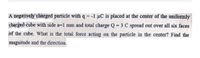 A negatiyely charged particle with q = -1 µC is placed at the center of the uniformly
charged cube with side a=1 mm and total charge Q = 3 C spread out over all six faces
of the cube. What is the total force acting on the particle in the center? Find the
magnitude and the direction.
