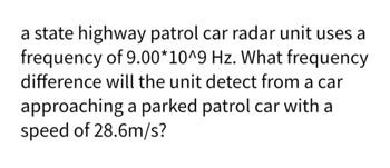 a state highway patrol car radar unit uses a
frequency of 9.00*10^9 Hz. What frequency
difference will the unit detect from a car
approaching a parked patrol car with a
speed of 28.6m/s?