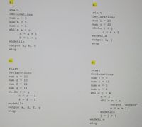 a.
b.
start
start
Declarations
Declarations
num a = 3
num i = 20
num b = 5
num j = 22
while i < j
i = i + 1
num c = 6
while a < c
a = a + 1
endwhile
b = b + c
output i, j
endwhile
stop
output a, b, c
stop
d.
start
start
Declarations
Declarations
num a = 10
num j = 8
num d = 10
num k = 10
num f = 11
num m = 0
num g = 11
num n = 6
while f >g
while j < k
a = a - 1
m = 3
f = f
while m < n
endwhile
output "googoo"
output a, d, f, g
m = m + 1
stop
endwhile
j = j + 1
endwhile
stop
