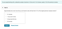 You are experimenting with a radioactive sample of polonium. At the end of 14.0 minutes, exactly 1/16 of the polonium remains.
Part A
Approximately how much more time you will need to wait until less than 0.1% of the original polonium sample remains?
21 minutes
1 hour and 10 mins
3 hours and 30 mins
35 minutes
Submit
Request Answer
