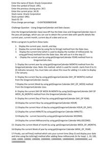 Enter the name of Stock: Oracle Corporation
Enter the symbol of Stock: URCL
Enter the previous closing price: 34.5
Enter the current price: 34.35
Stock name: Oracle Corporation
Stock symbol: ORCL
Stock ID: 59
Price-change percentage: - 0.434782608695648
Challenge Question - Using GregorianCalendar and Date classes:
(Use the GregorianCalendar class) Java API has the Date class and GregorianCalendar class in
the java.util package, which you can use to obtain the current date with specific details like
current year, current month, current day of a date and so on.
Write a program to perform these tasks:
1. Display the current year, month, and day.
2. Display the current date by using the to String() method from the Date class.
3. Display the current time-which is used to display the number of milliseconds- by
using getTime() method from the Date class. We will use it in the step 17.
4. - Display the current year by using get(GregorianCalendar.YEAR) method from to
GregorianCale class.
5- Display the current year by using get(GregorianCalendar MONTH) method from the
GregorianCalendar class. Note: this method -which is used for month- starts from 0 to 11
(0 indicates January). You must take care about this issue for adding 1 in order to display
1 for January.
6- Display the current Day by using get(GregorianCalendar.DAY_OF MONTH) method
from the GregorianCalendar clasclas
7-Display the current Week by using get(Gregorian Calendar.DAY_OF_WEEK) method
From the GregorianCalendar class.
8- Display the current DAY OF WEEK IN MONTH by using Get(GregorianCalendar.DAY OF
WEEK_IN_MONTH) method from the GregorianCalendar class.
9- Display the current Day of Year by using get(GregorianCalendar.DAY_OF YEAR).
10-Display the current Hour by using get(GregorianCalendar.HOUR)
11-Display the current Hour of day by using get(GregorianCalendar.HOUR_OF DAY).
12-Display the current MINUTE by using get(Gregorian Calendar.MINUTE).
13-Display the current Second by using get(GregorianCalendar.SECOND).
14-Display the current Millisecond by using get(Gregorian Calendar MILLISECOND) .
15- Display the current Week of month by using get(GregorianCalendar.WEEK_OF MONTH).
16-Display the current Week of year by using get(Gregorian Calendar.WEEK_OF YEAR).
17-Finally, use setTime() method which sets your current time (Step 3) and display your date
and time using the toString() method after adding these milliseconds (In for loop): 1, 10, 100,
1000, 10000, 100000, 1000000, 10000000, 100000000, 1000000000, 10000000000, and
100000000000.
