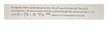 A magnetic field is perpendicular to the 7.0-cm² area of a loop coil. The coil is
connected to a 30-ohm resistor. Find the current through the resistor at time t = 1.0
ms if B = (75 x 10-4T)e-200t, where tis in measured in seconds.