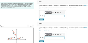 Often a vector is specified by a magnitude and a direction; for example, a rope with
tension T exerts a force of magnitude T = 20 N in a direction 0 = 35° north of
east. This is a good way to think of vectors; however, to calculate results with
vectors, it is best to select a coordinate system and manipulate the components of
the vectors in that coordinate system.
Part A
Find the components of the vector A with length a = 1.00 and angle a=15.0° with respect to the x axis as shown in (Figure 1).
Enter numerically, separated by a comma, the x component followed by the y component.
▸ View Available Hint(s)
Ax, Ay=
ΠΑΠΙ ΑΣΦ
VO
?
Figure
心
length = c
length = b
B
B
length = a
α
x
>
1 of 1
Submit
Part B
Find the components of the vector B with length b = 1.00 and angle ẞ=10.0° with respect to the x axis as shown in (Figure 1).
Enter numerically, separated by a comma, the x component followed by the y component.
View Available Hint(s)
Bx, By=
ΕΠΙ ΑΣΦ
跖
Submit
?