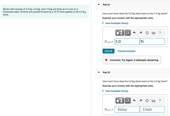 Blocks with masses of 3.0 kg, 5.0 kg, and 7.0 kg are lined up in a row on a
frictionless table. All three are pushed forward by a 15 N force applied to the 3.0 kg
block.
Part A
How much force does the 5.0 kg block exert on the 7.0 kg block?
Express your answer with the appropriate units.
▸ View Available Hint(s)
☐
Α
F2 on 3 =
5.0
Submit
Previous Answers
N
× Incorrect; Try Again; 5 attempts remaining
Part B
?
How much force does the 5.0 kg block exert on the 3.0 kg block?
Express your answer with the appropriate units.
▸ View Available Hint(s)
F2 on 1 =
Value
Α
Units
?