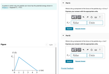 A system in which only one particle can move has the potential energy shown in
(Figure 1). Suppose U₁ = 76 J.
Part A
What is the y-component of the force on the particle at y = 0.5 m ?
Express your answer with the appropriate units.
Figure
U (J)
U₁
0
y (m)
0
1
2
3
4
5
☐
μÅ
Fy =
Value
Units
Submit
Request Answer
Part B
?
1 of 1
What is the y-component of the force on the particle at y = 4 m?
Express your answer with the appropriate units.
μÅ
?
Fy =
Value
Units
Submit
Request Answer
Provide Feedback