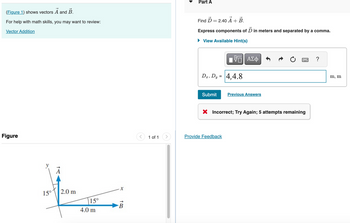 Part A
(Figure 1) shows vectors A and B.
For help with math skills, you may want to review:
Vector Addition
Find D = 2.40 A + B.
Express components of Ď in meters and separated by a comma.
▸ View Available Hint(s)
Figure
15°
2.0 m
15°
X
B
4.0 m
ΕΠΙ ΑΣΦ
Dz, Dy = 4,4.8
Submit
Previous Answers
× Incorrect; Try Again; 5 attempts remaining
1 of 1
Provide Feedback
m, m