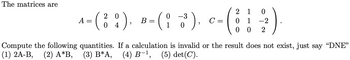 The matrices are
2 1 0
2 0
0 -3
A = ( ¦ ¦ ), B = ( ¦ ³3³ ). c= ( ¦ ¦ ½)
C= 0 1
4
1
0 0 2
Compute the following quantities. If a calculation is invalid or the result does not exist, just say "DNE"
(1) 2A-B, (2) A*B, (3) B*A, (4) B-¹, (5) det(C).