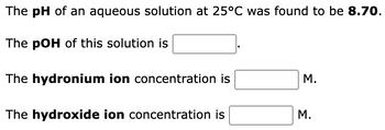 The pH of an aqueous solution at 25°C was found to be 8.70.
The pOH of this solution is
The hydronium ion concentration is
The hydroxide ion concentration is
M.
M.