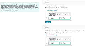 You have been hired to design a spring-launched roller coaster that will carry two
passengers per car. The car goes up a 13-m-high hill, then descends 20 m to the
track's lowest point. You've determined that the spring can be compressed a
maximum of 2.5 m and that a loaded car will have a maximum mass of 450 kg. For
safety reasons, the spring constant should be 13% larger than the minimum needed
for the car to just make it over the top.
Part A
What spring constant should you specify?
Express your answer with the appropriate units.
▸ View Available Hint(s)
μÅ
k =
Value
Units
Submit
Part B
?
What is the maximum speed of a 340 kg car if the spring is compressed the full amount?
Express your answer with the appropriate units.
▸ View Available Hint(s)
v =
MÅ
Value
Units
?
