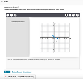 Draw vectors A, B, and Ē.
Draw the vectors starting at the origin. The location, orientation and length of the vectors will be graded.
Part B
+ ΣΠ
No elements selected
-12-10 -8
6
12
Y
10
ос
64
i
Q ?
-4
-2
4
-4
-6
-8
-10
12
66
8
10
Select the elements from the list and add them to the canvas setting the appropriate attributes.
Submit
Previous Answers Request Answer
× Incorrect; Try Again; 5 attempts remaining
12x