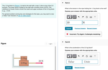 The 1.0 kg block in (Figure 1) is tied to the wall with a rope. It sits on top of the 2.0
kg block. The lower block is pulled to the right with a tension force of 20 N. The
coefficient of kinetic friction at both the lower and upper surfaces of the 2.0 kg block
is μk = 0.34.
For general problem-solving tips and strategies for this topic, you may want to view
a Video Tutor Solution of Car on rolling board.
Part A
What is the tension in the rope holding the 1.0 kg block to the wall?
Express your answer with the appropriate units.
Figure
1.0 kg
2.0 kg
20 N
ΜΑ
10
N
Submit
?
Previous Answers Request Answer
× Incorrect; Try Again; 5 attempts remaining
Part B
1 of 1
What is the acceleration of the 2.0 kg block?
Express your answer with the appropriate units.
μÂ
www
?
Value
Submit
Request Answer
Units