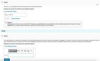 Part D
Find Ff, net, the magnitude of the net force acting on the cyclist at the finish line.
Express your answer in newtons to two significant figures.
► View Available Hint(s)
Ff,net = 470 N
Submit
Review
Part E
Hs =
Previous Answers
Correct
Correct answer is shown. Your answer 470.4 N was either rounded differently or used a different number of significant figures than required for this part.
Important: If you use this answer in later parts, use the full unrounded value in your calculations.
To review whether your calculations make sense, let's simplify the problem even further and assume air resistance is negligible. In this case, the net force acting on the bicyclist is equivalent to just the
force of static friction, and your answer to Part D is the magnitude fs. Based on this value, what is the minimum coefficient of static frictions between the race track and the bicycle?
Express your answer numerically to two significant figures.
► View Available Hint(s)
Submit
ΓΠ ΑΣΦ
?