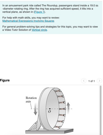 In an amusement park ride called The Roundup, passengers stand inside a 19.0 m-diameter rotating ring. After the ring has acquired sufficient speed, it tilts into a vertical plane, as shown in Figure 1.

For help with math skills, you may want to review:
- [Mathematical Expressions Involving Squares](#)
  
For general problem-solving tips and strategies for this topic, you may want to view a Video Tutor Solution of [Vertical circle](#).

**Figure Explanation:**

The diagram illustrates a circular amusement park ride known as The Roundup. The ride consists of a large ring with a rotation axis indicated vertically at the center, labeled as point "O." Passengers are positioned inside this ring as it rotates. The diagram shows the ring tilting into a vertical plane. Arrows depict the rotation direction, emphasizing the vertical movement achieved once enough speed is obtained.