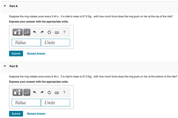**Part A**

Suppose the ring rotates once every 5.40 s. If a rider's mass is 57.0 kg, with how much force does the ring push on her at the top of the ride?

*Express your answer with the appropriate units.*

[Input box for value]
[Input box for units]

**Submit**  **Request Answer**

---

**Part B**

Suppose the ring rotates once every 5.40 s. If a rider's mass is 57.0 kg, with how much force does the ring push on her at the bottom of the ride?

*Express your answer with the appropriate units.*

[Input box for value]
[Input box for units]

**Submit**  **Request Answer**