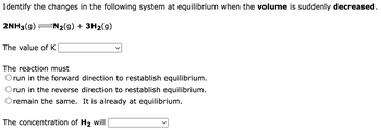 Identify the changes in the following system at equilibrium when the volume is suddenly decreased.
2NH3(g) N₂(g) + 3H₂(g)
The value of K
The reaction must
Orun in the forward direction to restablish equilibrium.
direction to restablish equilibrium.
It is already at equilibrium.
run in the reverse
remain the same.
The concentration of H₂ will