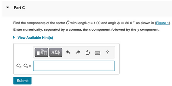 Part C
Find the components of the vector C with length c = 1.00 and angle = 30.0° as shown in (Figure 1).
Enter numerically, separated by a comma, the x component followed by the y component.
View Available Hint(s)
Cx, Cy =
ΜΕ ΑΣΦ
Submit
?