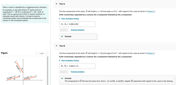 Often a vector is specified by a magnitude and a direction;
for example, a rope with tension T exerts a force of
magnitude T = 20 N in a direction 0 = 35° north of
east. This is a good way to think of vectors; however, to
calculate results with vectors, it is best to select a
coordinate system and manipulate the components of the
vectors in that coordinate system.
Part A
Find the components of the vector A with length a = 1.00 and angle a=15.0° with respect to the x axis as shown in (Figure 1).
Enter numerically, separated by a comma, the x component followed by the y component.
View Available Hint(s)
Figure
10
length = c
length = b
B
B
length = a
a
A
1 of 1
x
Ax, Ay
= 0.966,0.259
Submit
Previous Answers
Part B
Correct
Find the components of the vector B with length b = 1.00 and angle B=10.0° with respect to the x axis as shown in (Figure 1).
Enter numerically, separated by a comma, the x component followed by the y component.
View Available Hint(s)
Bx, By = 0.985,0.174
Submit
Previous Answers
Correct
The components of B still have the same form, that is, (L cos(0), L sin(0)), despite B's placement with respect to the y axis on the drawing.